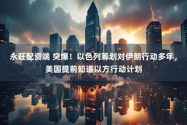 永旺配资端 突爆！以色列筹划对伊朗行动多年，美国提前知道以方行动计划