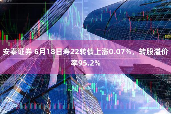 安泰证券 6月18日寿22转债上涨0.07%，转股溢价率95.2%