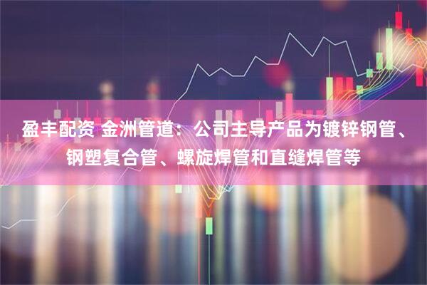 盈丰配资 金洲管道：公司主导产品为镀锌钢管、钢塑复合管、螺旋焊管和直缝焊管等