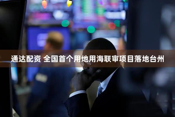 通达配资 全国首个用地用海联审项目落地台州