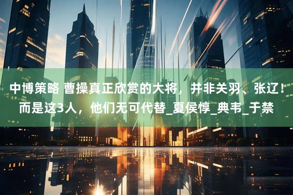 中博策略 曹操真正欣赏的大将，并非关羽、张辽！而是这3人，他们无可代替_夏侯惇_典韦_于禁