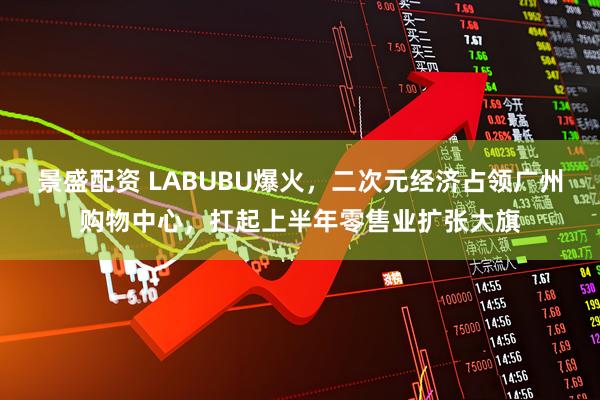 景盛配资 LABUBU爆火，二次元经济占领广州购物中心，扛起上半年零售业扩张大旗