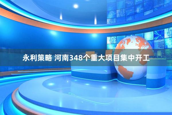 永利策略 河南348个重大项目集中开工