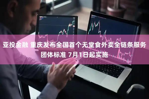 亚投金融 重庆发布全国首个无堂食外卖全链条服务团体标准 7月1日起实施