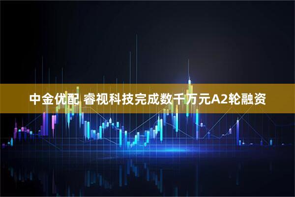 中金优配 睿视科技完成数千万元A2轮融资