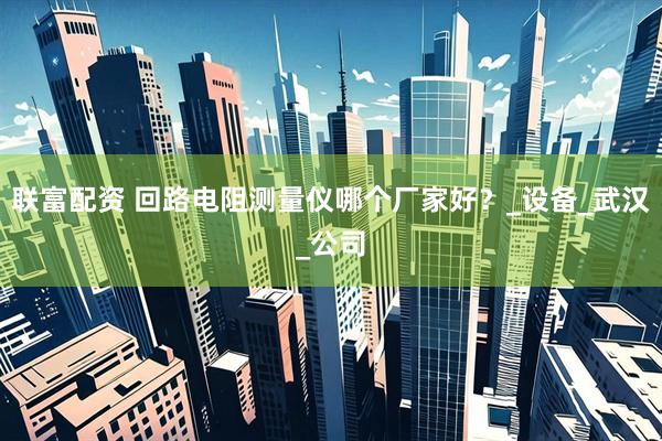 联富配资 回路电阻测量仪哪个厂家好？_设备_武汉_公司