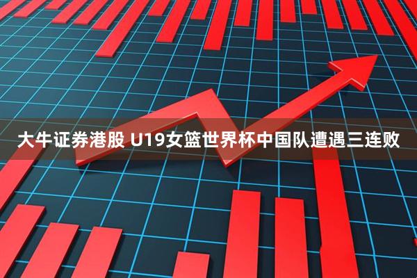 大牛证券港股 U19女篮世界杯中国队遭遇三连败