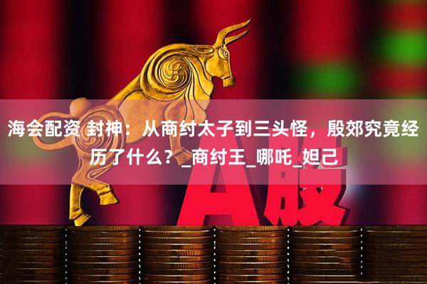 海会配资 封神：从商纣太子到三头怪，殷郊究竟经历了什么？_商纣王_哪吒_妲己