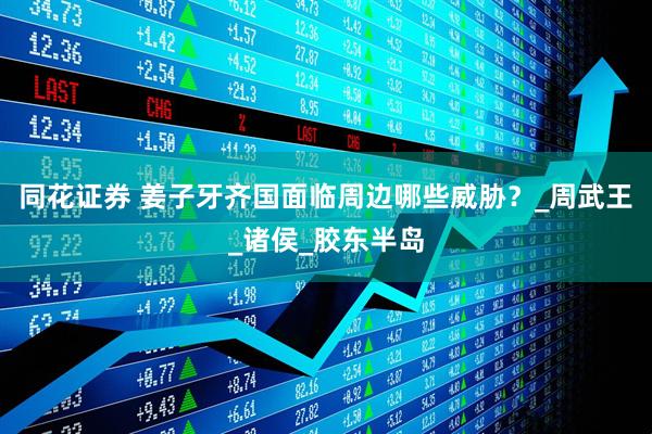 同花证券 姜子牙齐国面临周边哪些威胁？_周武王_诸侯_胶东半岛