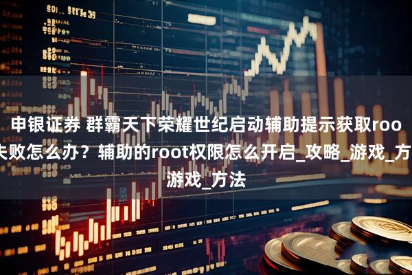 申银证券 群霸天下荣耀世纪启动辅助提示获取root失败怎么办？辅助的root权限怎么开启_攻略_游戏_方法