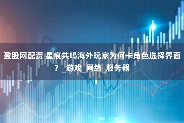 盈股网配资 星痕共鸣海外玩家为何卡角色选择界面？_游戏_网络_服务器