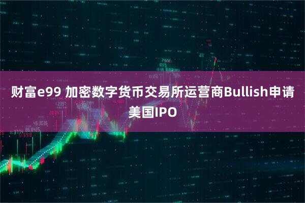 财富e99 加密数字货币交易所运营商Bullish申请美国IPO