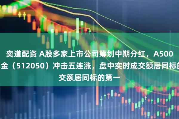 奕道配资 A股多家上市公司筹划中期分红，A500ETF基金（512050）冲击五连涨，盘中实时成交额居同标的第一