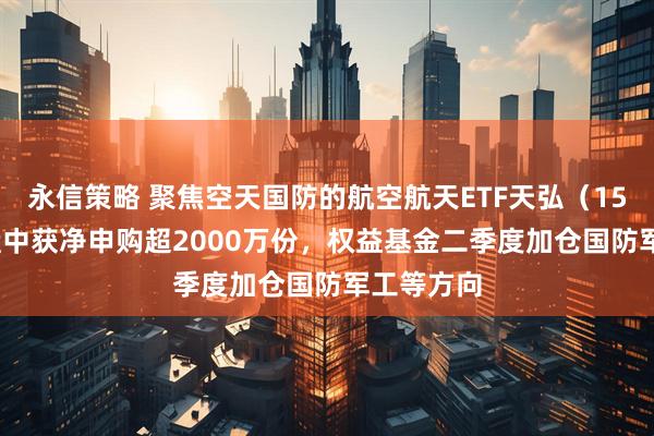 永信策略 聚焦空天国防的航空航天ETF天弘（159241）盘中获净申购超2000万份，权益基金二季度加仓国防军工等方向