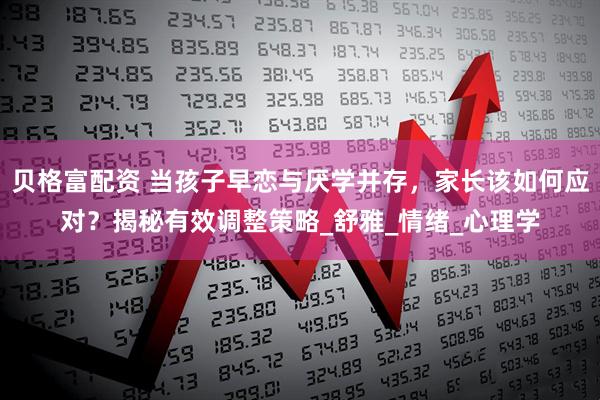 贝格富配资 当孩子早恋与厌学并存，家长该如何应对？揭秘有效调整策略_舒雅_情绪_心理学