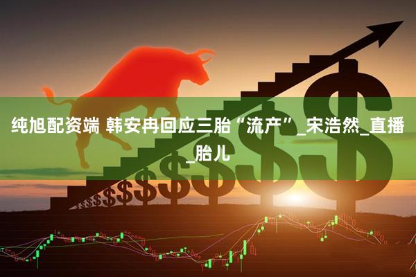 纯旭配资端 韩安冉回应三胎“流产”_宋浩然_直播_胎儿