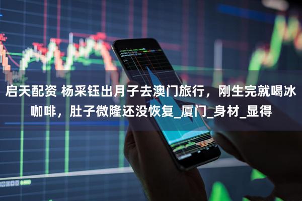 启天配资 杨采钰出月子去澳门旅行，刚生完就喝冰咖啡，肚子微隆还没恢复_厦门_身材_显得