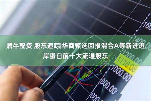 鼎牛配资 股东追踪|华商甄选回报混合A等新进近岸蛋白前十大流通股东