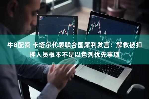 牛8配资 卡塔尔代表联合国犀利发言：解救被扣押人员根本不是以色列优先事项