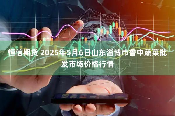 恒信期货 2025年5月6日山东淄博市鲁中蔬菜批发市场价格行情