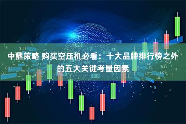 中鼎策略 购买空压机必看：十大品牌排行榜之外的五大关键考量因素