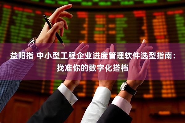 益阳指 中小型工程企业进度管理软件选型指南：找准你的数字化搭档