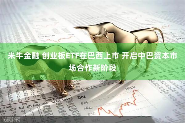 米牛金融 创业板ETF在巴西上市 开启中巴资本市场合作新阶段