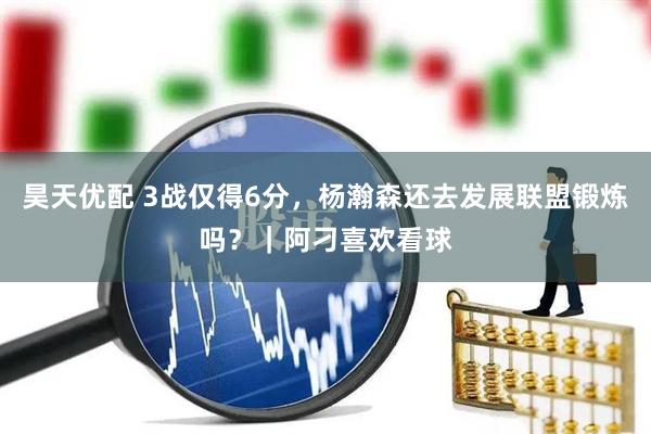 昊天优配 3战仅得6分，杨瀚森还去发展联盟锻炼吗？｜阿刁喜欢看球