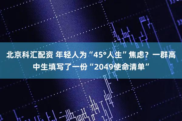 北京科汇配资 年轻人为“45°人生”焦虑？一群高中生填写了一份“2049使命清单”