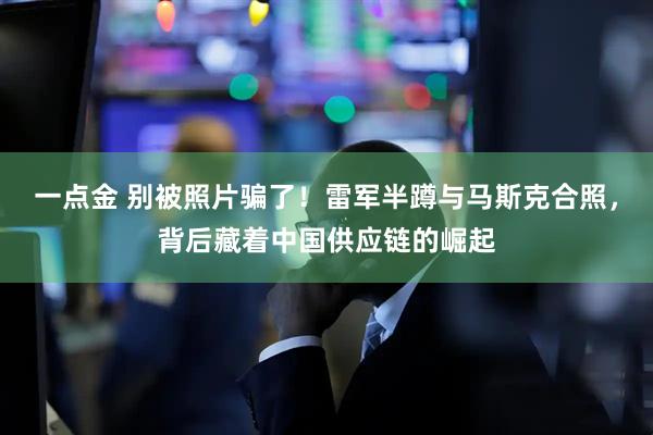 一点金 别被照片骗了！雷军半蹲与马斯克合照，背后藏着中国供应链的崛起