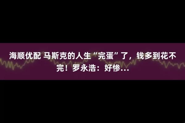 海顺优配 马斯克的人生“完蛋”了，钱多到花不完！罗永浩：好惨…