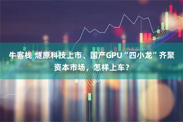 牛客栈 燧原科技上市、国产GPU“四小龙”齐聚资本市场，怎样上车？