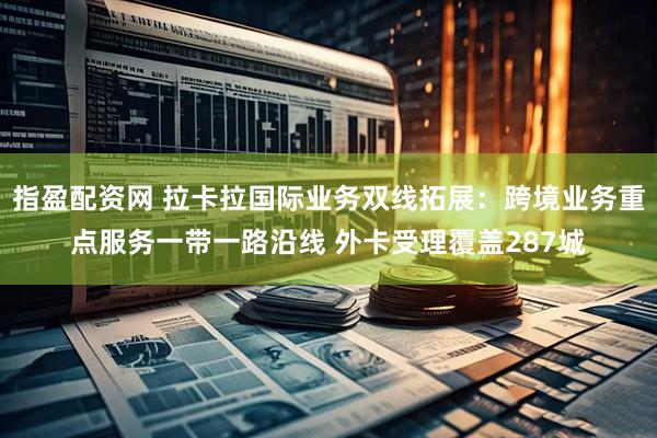 指盈配资网 拉卡拉国际业务双线拓展：跨境业务重点服务一带一路沿线 外卡受理覆盖287城